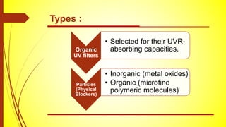 Types :
Organic
UV filters
• Selected for their UVR-
absorbing capacities.
Particles
(Physical
Blockers)
• Inorganic (metal oxides)
• Organic (microfine
polymeric molecules)
 