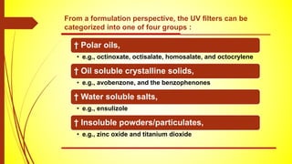 † Polar oils,
• e.g., octinoxate, octisalate, homosalate, and octocrylene
† Oil soluble crystalline solids,
• e.g., avobenzone, and the benzophenones
† Water soluble salts,
• e.g., ensulizole
† Insoluble powders/particulates,
• e.g., zinc oxide and titanium dioxide
From a formulation perspective, the UV ﬁlters can be
categorized into one of four groups :
 