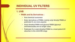 1. UVB
• PABA and Its Derivatives :
• first chemical sunscreen
• Ester derivatives of PABA, mainly octyl dimetyl PABA or
padimate O, are more popular.
• Amyl dimethyl PABA and glyceryl PABA (glyceryl
aminobenzoate) are no longer used.
• Padimate O or octyl dimethyl PABA is a most potent UV
absorber in the mid-UVB range
INDIVIDUAL UV FILTERS
 