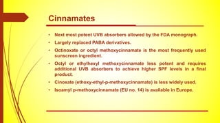 • Next most potent UVB absorbers allowed by the FDA monograph.
• Largely replaced PABA derivatives.
• Octinoxate or octyl methoxycinnamate is the most frequently used
sunscreen ingredient.
• Octyl or ethylhexyl methoxycinnamate less potent and requires
additional UVB absorbers to achieve higher SPF levels in a final
product.
• Cinoxate (ethoxy-ethyl-p-methoxycinnamate) is less widely used.
• Isoamyl p-methoxycinnamate (EU no. 14) is available in Europe.
Cinnamates
 