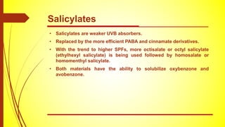 • Salicylates are weaker UVB absorbers.
• Replaced by the more efficient PABA and cinnamate derivatives.
• With the trend to higher SPFs, more octisalate or octyl salicylate
(ethylhexyl salicylate) is being used followed by homosalate or
homomenthyl salicylate.
• Both materials have the ability to solubilize oxybenzone and
avobenzone.
Salicylates
 