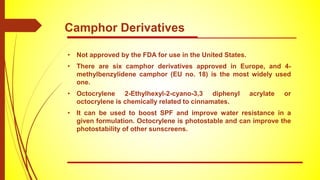 • Not approved by the FDA for use in the United States.
• There are six camphor derivatives approved in Europe, and 4-
methylbenzylidene camphor (EU no. 18) is the most widely used
one.
• Octocrylene 2-Ethylhexyl-2-cyano-3,3 diphenyl acrylate or
octocrylene is chemically related to cinnamates.
• It can be used to boost SPF and improve water resistance in a
given formulation. Octocrylene is photostable and can improve the
photostability of other sunscreens.
Camphor Derivatives
 