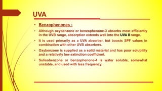 • Benzophenones :
• Although oxybenzone or benzophenone-3 absorbs most efficiently
in the UVB range, absorption extends well into the UVA II range.
• It is used primarily as a UVA absorber, but boosts SPF values in
combination with other UVB absorbers.
• Oxybenzone is supplied as a solid material and has poor solubility
and a relatively low extinction coefficient.
• Sulisobenzone or benzophenone-4 is water soluble, somewhat
unstable, and used with less frequency.
UVA
 