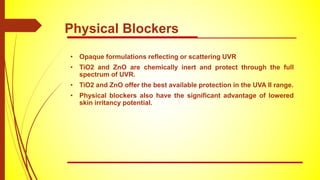 • Opaque formulations reflecting or scattering UVR
• TiO2 and ZnO are chemically inert and protect through the full
spectrum of UVR.
• TiO2 and ZnO offer the best available protection in the UVA II range.
• Physical blockers also have the significant advantage of lowered
skin irritancy potential.
Physical Blockers
 