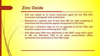 • ZnO was added as an active sunscreen agent for the FDA OTC
sunscreen monograph with avobenzone.
• Reduced to a particle size of less than 200 nm, light scattering is
minimized and the particles appear transparent in thin films.
• ZnO has a refractive index of 1.9, as opposed to 2.6 for TiO2, and
therefore causes less whitening than TiO2.
• ZnO attenuates UVR more effectively in the UVA I range with a peak
at 360 nm. Microfine TiO2 at an equal concentration offers
somewhat more protection in the UVB range.
Zinc Oxide
 