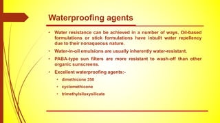 • Water resistance can be achieved in a number of ways. Oil-based
formulations or stick formulations have inbuilt water repellency
due to their nonaqueous nature.
• Water-in-oil emulsions are usually inherently water-resistant.
• PABA-type sun filters are more resistant to wash-off than other
organic sunscreens.
• Excellent waterproofing agents:-
• dimethicone 350
• cyclomethicone
• trimethylsiloxysilicate
Waterproofing agents
 