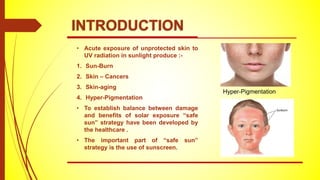 • Acute exposure of unprotected skin to
UV radiation in sunlight produce :-
1. Sun-Burn
2. Skin – Cancers
3. Skin-aging
4. Hyper-Pigmentation
• To establish balance between damage
and benefits of solar exposure “safe
sun” strategy have been developed by
the healthcare .
• The important part of “safe sun”
strategy is the use of sunscreen.
Hyper-Pigmentation
INTRODUCTION
 