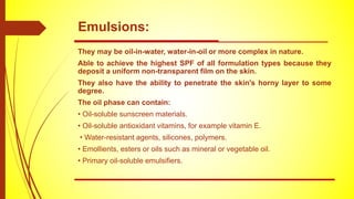 They may be oil-in-water, water-in-oil or more complex in nature.
Able to achieve the highest SPF of all formulation types because they
deposit a uniform non-transparent film on the skin.
They also have the ability to penetrate the skin's horny layer to some
degree.
The oil phase can contain:
• Oil-soluble sunscreen materials.
• Oil-soluble antioxidant vitamins, for example vitamin E.
• Water-resistant agents, silicones, polymers.
• Emollients, esters or oils such as mineral or vegetable oil.
• Primary oil-soluble emulsifiers.
Emulsions:
 