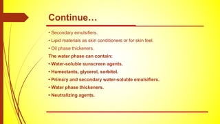 • Secondary emulsifiers.
• Lipid materials as skin conditioners or for skin feel.
• Oil phase thickeners.
The water phase can contain:
• Water-soluble sunscreen agents.
• Humectants, glycerol, sorbitol.
• Primary and secondary water-soluble emulsifiers.
• Water phase thickeners.
• Neutralizing agents.
Continue…
 