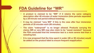 • A product is claimed to be “WR” if it retains the same category
description after 40 minutes of water immersion (time periods separated
by a 20-minute rest period without toweling).
• It may be claimed “very WR” if this is the case after four immersion
periods of 20 minutes each (80 minutes).
• The claim “waterproof” is no longer allowed. Products carrying the
claims WR or very WR may also claim to be “sweat resistant” because
the FDA concluded that the immersion test is a more severe test than a
sweating test.
• It is now proposed that the time spent in water (40 or 80 minutes) would
be added on the product label to ensure frequent reapplication.
FDA Guideline for “WR”
 