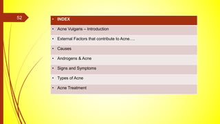 • INDEX
• Acne Vulgaris – Introduction
• External Factors that contribute to Acne….
• Causes
• Androgens & Acne
• Signs and Symptoms
• Types of Acne
• Acne Treatment
52
 