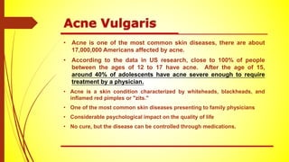 • Acne is one of the most common skin diseases, there are about
17,000,000 Americans affected by acne.
• According to the data in US research, close to 100% of people
between the ages of 12 to 17 have acne. After the age of 15,
around 40% of adolescents have acne severe enough to require
treatment by a physician.
• Acne is a skin condition characterized by whiteheads, blackheads, and
inflamed red pimples or "zits."
• One of the most common skin diseases presenting to family physicians
• Considerable psychological impact on the quality of life
• No cure, but the disease can be controlled through medications.
 