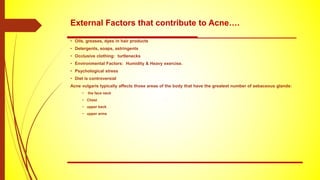 External Factors that contribute to Acne….
• Oils, greases, dyes in hair products
• Detergents, soaps, astringents
• Occlusive clothing: turtlenecks
• Environmental Factors: Humidity & Heavy exercise.
• Psychological stress
• Diet is controversial
Acne vulgaris typically affects those areas of the body that have the greatest number of sebaceous glands:
• the face neck
• Chest
• upper back
• upper arms
 