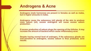 Androgens & Acne
Androgens (male hormones) are present in females as well as males,
but in higher amounts in males.
Androgens cause the sebaceous (oil) glands of the skin to produce
more sebum (oil), excess androgens will cause excess sebum
production.
If excess production of sebum plugs the opening of the follicles, it may
increase the amount of bacteria which cause inflammatory acne.
Despite having normal level of androgen, if the sebaceous glands are
over-sensitive to androgens, excess sebum is thus produced, acne
results.
 