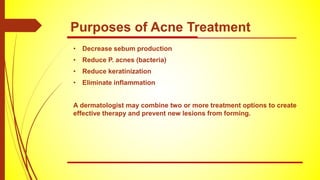 Purposes of Acne Treatment
• Decrease sebum production
• Reduce P. acnes (bacteria)
• Reduce keratinization
• Eliminate inflammation
A dermatologist may combine two or more treatment options to create
effective therapy and prevent new lesions from forming.
 