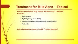 External keratolytics may reduce keratinization. Treatment
such as:
• Salicylic acid
• Alpha hydroxy acids (AHA)
• Benzoyl peroxide (cannot eliminate inflammation)
• Retinoids
Anti-inflammatory drugs to inhibit P. acnes (bacteria)
Treatment for Mild Acne – Topical
 