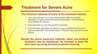 The Common rationale of some of the treatment method
1. Use anti-androgen (e.g. oral contraceptive pills) to regulate
androgen, to prevent excess sebum production. This method is
only suitable for women.
2. Use anti-biotic to curb the growth of bacteria.
3. Use retinoids, derivative of vitamin A (e.g. isotretinoin) to reduce
sebum production and keratinization. Patients may experience side
effects.
Beside the above treatment methods, other non-medical
treatment may be introduced, for example to keep the
skin clean by using skincare products correctly.
Treatment for Severe Acne
 