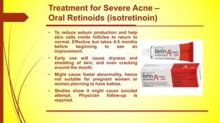 • To reduce sebum production and help
skin cells inside follicles to return to
normal. Effective but takes 4-5 months
before beginning to see an
improvement.
• Early use will cause dryness and
shedding of skin, and even cracking
around the mouth.
• Might cause foetal abnormality, hence
not suitable for pregnant women or
women planning to have babies.
• Studies show it might cause suicidal
attempt. Physician follow-up is
required.
Treatment for Severe Acne –
Oral Retinoids (isotretinoin)
 