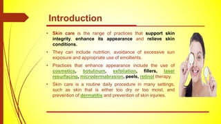 Introduction
• Skin care is the range of practices that support skin
integrity, enhance its appearance and relieve skin
conditions.
• They can include nutrition, avoidance of excessive sun
exposure and appropriate use of emollients.
• Practices that enhance appearance include the use of
cosmetics, botulinum, exfoliation, fillers, laser
resurfacing, microdermabrasion, peels, retinol therapy.
• Skin care is a routine daily procedure in many settings,
such as skin that is either too dry or too moist, and
prevention of dermatitis and prevention of skin injuries.
 