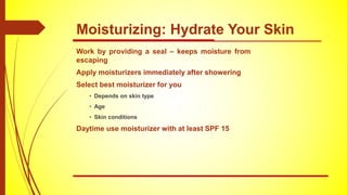 Work by providing a seal – keeps moisture from
escaping
Apply moisturizers immediately after showering
Select best moisturizer for you
• Depends on skin type
• Age
• Skin conditions
Daytime use moisturizer with at least SPF 15
Moisturizing: Hydrate Your Skin
 