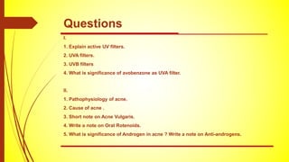 I.
1. Explain active UV filters.
2. UVA filters.
3. UVB filters
4. What is significance of avobenzone as UVA filter.
II.
1. Pathophysiology of acne.
2. Cause of acne .
3. Short note on Acne Vulgaris.
4. Write a note on Oral Rotenoids.
5. What is significance of Androgen in acne ? Write a note on Anti-androgens.
Questions
 