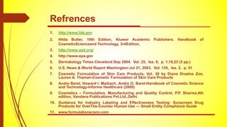 1. http://www.fda.gov
2. Hilda Butler, 10th Edition, Kluwer Academic Publishers. Handbook of
CosmeticScienceand Technology, 3rdEdition,
3. http://www.aad.org/
4. http://www.epa.gov
5. Dermatology Times Cleveland:Sep 2004. Vol. 25, Iss. 9, p. 1,19,23 (3 pp.)
6. U.S. News & World Report Washington:Jul 21, 2003. Vol. 135, Iss. 2, p. 51
7. Cosmetic Formulation of Skin Care Products, Vol. 30 by Diana Draelos Zoe,
Lauren A. Thaman-Cosmetic Formulation of Skin Care Products
8. Andre Barel, Howard I. Maibach, Andre O. Barel-Handbook of Cosmetic Science
and Technology-Informa Healthcare (2009)
9. Cosmetics – Formulation, Manufacturing and Quality Control, P.P. Sharma,4th
edition, Vandana Publications Pvt.Ltd.,Delhi
10. Guidance for Industry Labeling and Effectiveness Testing: Sunscreen Drug
Products for OverThe-Counter Human Use — Small Entity Compliance Guide
11. www.formulationscann.com
Refrences
 