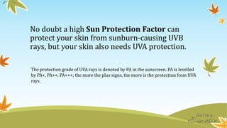 No doubt a high Sun Protection Factor can
protect your skin from sunburn-causing UVB
rays, but your skin also needs UVA protection.
The protection grade of UVA rays is denoted by PA in the sunscreen. PA is levelled
by PA+, PA++, PA+++; the more the plus signs, the more is the protection from UVA
rays.
 