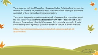 These days not only the UV rays but IR rays and Urban Pollution have become the
concern for the skin. So, you should buy a sunscreen which offers you protection
against all of these harmful environmental factors.
There are a few products on the market which offers complete protection, one of
the best sunscreen is the Derma Essentia SPF 50, PA+++ Sunscreen Gel. The
Gen-next Encapsulated Ultra-light Sunscreen Gel is non-oily, non-tacky & suits
normal to oily skin. It protects your skin from UVA, UVB, IR & Urban Pollution.
https://www.dermaessentia.com/product/best-sunscreen-gel-spf-50-
sunprotection
 
