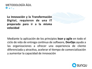 METODOLOGÍA ÁGIL
Mediante la aplicación de los principios lean y agile en todo el
ciclo de vida de entrega continua de software, DevOps ayuda a
las organizaciones a ofrecer una experiencia de cliente
diferenciada y atractiva, acelerar el tiempo de comercialización
y aumentar la capacidad de innovación
La Innovación y la Transformación
Digital, requieren de una IT
preparada para ir a la misma
velocidad
 