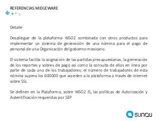 Detalle
Despliegue de la plataforma WSO2 combinada con otros productos para
implementar un sistema de generación de una nómina para el pago de
personal de una Organización del gobierno mexicano.
El sistema facilita la asignación de las partidas presupuestarias, la generación
de los reportes y sobres de pago así como la consulta de ellos en línea por
parte de cada uno de los trabajadores; el número de trabajadores de esta
nómina supera los 600000 que acceden a la plataforma a través de internet
sobre SSL
Se definen en la Plataforma, sobre WSO2 IS, las políticas de Autorización y
Autentificación requeridas por SEP
REFERENCIAS MIDLEWARE
 