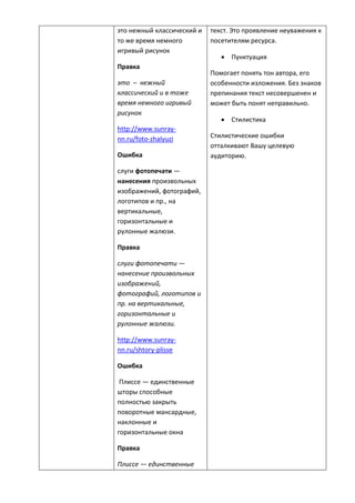 это нежный классический и
то же время немного
игривый рисунок
Правка
это – нежный
классический и в тоже
время немного игривый
рисунок
http://www.sunray-
nn.ru/foto-zhalyuzi
Ошибка
слуги фотопечати —
нанесения произвольных
изображений, фотографий,
логотипов и пр., на
вертикальные,
горизонтальные и
рулонные жалюзи.
Правка
слуги фотопечати —
нанесение произвольных
изображений,
фотографий, логотипов и
пр. на вертикальные,
горизонтальные и
рулонные жалюзи.
http://www.sunray-
nn.ru/shtory-plisse
Ошибка
Плиссе — единственные
шторы способные
полностью закрыть
поворотные мансардные,
наклонные и
горизонтальные окна
Правка
Плиссе — единственные
текст. Это проявление неуважения к
посетителям ресурса.
 Пунктуация
Помогает понять тон автора, его
особенности изложения. Без знаков
препинания текст несовершенен и
может быть понят неправильно.
 Стилистика
Стилистические ошибки
отталкивают Вашу целевую
аудиторию.
 