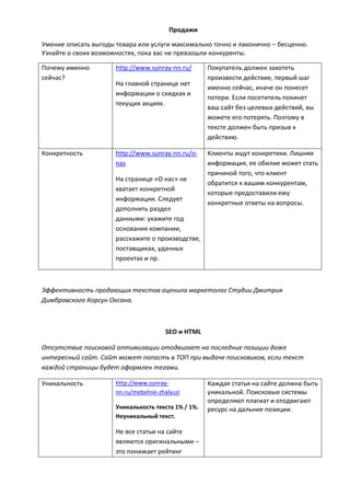 Продажи
Умение описать выгоды товара или услуги максимально точно и лаконично – бесценно.
Узнайте о своих возможностях, пока вас не превзошли конкуренты.
Почему именно
сейчас?
http://www.sunray-nn.ru/
На главной странице нет
информации о скидках и
текущих акциях.
Покупатель должен захотеть
произвести действие, первый шаг
именно сейчас, иначе он понесет
потери. Если посетитель покинет
ваш сайт без целевых действий, вы
можете его потерять. Поэтому в
тексте должен быть призыв к
действию.
Конкретность http://www.sunray-nn.ru/o-
nas
На странице «О нас» не
хватает конкретной
информации. Следует
дополнить раздел
данными: укажите год
основания компании,
расскажите о производстве,
поставщиках, удачных
проектах и пр.
Клиенты ищут конкретики. Лишняя
информация, ее обилие может стать
причиной того, что клиент
обратится к вашим конкурентам,
которые предоставили ему
конкретные ответы на вопросы.
Эффективность продающих текстов оценила маркетолог Студии Дмитрия
Димбровского Корсун Оксана.
SEO и HTML
Отсутствие поисковой оптимизации отодвигает на последние позиции даже
интересный сайт. Сайт может попасть в ТОП при выдаче поисковиков, если текст
каждой страницы будет оформлен тегами.
Уникальность http://www.sunray-
nn.ru/mebelnie-zhalyuzi
Уникальность текста 1% / 1%.
Неуникальный текст.
Не все статьи на сайте
являются оригинальными –
это понижает рейтинг
Каждая статья на сайте должна быть
уникальной. Поисковые системы
определяют плагиат и отодвигают
ресурс на дальние позиции.
 