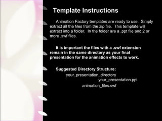 Template Instructions Animation Factory templates are ready to use.  Simply extract all the files from the zip file.  This template will extract into a folder.  In the folder are a .ppt file and 2 or more .swf files. It is important the files with a .swf extension remain in the same directory as your final presentation for the animation effects to work. Suggested Directory Structure: your_presentation_directory  your_presentation.ppt animation_files.swf 