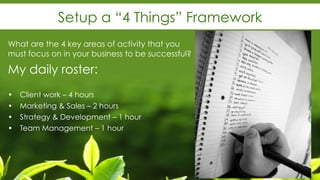 Setup a “4 Things” Framework
What are the 4 key areas of activity that you
must focus on in your business to be successful?
My daily roster:
• Client work – 4 hours
• Marketing & Sales – 2 hours
• Strategy & Development – 1 hour
• Team Management – 1 hour
 