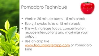 • Work in 25 minute bursts – 5 min break
• Every 4 cycles take a 15 min break
• This will: increase focus, concentration,
reduce interruptions and maximise your
output.
• Use an app like
www.focusboosterapp.com or Pomodoro
Time
Pomodoro Technique
 