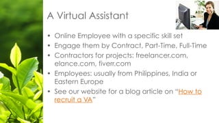 • Online Employee with a specific skill set
• Engage them by Contract, Part-Time, Full-Time
• Contractors for projects: freelancer.com,
elance.com, fiverr.com
• Employees: usually from Philippines, India or
Eastern Europe
• See our website for a blog article on “How to
recruit a VA”
A Virtual Assistant
 