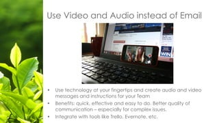 • Use technology at your fingertips and create audio and video
messages and instructions for your Team
• Benefits: quick, effective and easy to do. Better quality of
communication – especially for complex issues.
• Integrate with tools like Trello, Evernote, etc.
Use Video and Audio instead of Email
 