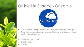 Online File Storage - Onedrive
• Cloud based storage is easy to access and has come of age.
• Store files on your desktop – access them on any device – share
easily – auto-back up
• Other popular options:
• Dropbox.com
• Box.net
 