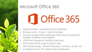 Microsoft Office 365
• Software rental – updated and cost effective
• $10 per month - 5 Users – Home Package
• Acccess to latest Office Software: Word, Excel, PowerPoint,
Outlook, OneNote and Publisher
• 1TB of free storage on OneDrive (per User)
• 60 minutes of free skype to phone calls
• With MS Exchange - Shared Calendars, Contacts, emails, etc
• Available for Mac, PC, tablets and smartphones
 
