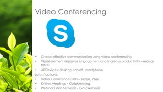 Video Conferencing
• Cheap effective communication using video conferencing
• Visual element improves engagement and increase productivity – reduce
travel
• All Devices: desktop, tablet, smartphone
Lots of options:
• Video Conference Calls – skype, Vsee
• Online Meetings – GotoMeeting
• Webinars and Seminars - GotoWebinar
 