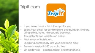 Tripit.com
• If you travel by air – this is the app for you
• Scans your email for confirmations and builds an itinerary
using airline, hotel, hire car, etc bookings.
• Tracks flights and updates on delays
• Finds maps of hotels, etc.
• Loads it automatically into your electronic diary
• Premium version is $50 pa – also free
• On all devices – desktop, tablet and smartphone
 