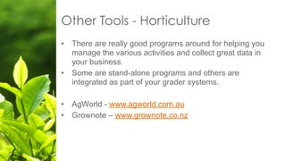 Other Tools - Horticulture
• There are really good programs around for helping you
manage the various activities and collect great data in
your business.
• Some are stand-alone programs and others are
integrated as part of your grader systems.
• AgWorld - www.agworld.com.au
• Grownote – www.grownote.co.nz
 