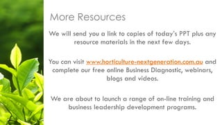 We will send you a link to copies of today’s PPT plus any
resource materials in the next few days.
You can visit www.horticulture-nextgeneration.com.au and
complete our free online Business Diagnostic, webinars,
blogs and videos.
We are about to launch a range of on-line training and
business leadership development programs.
More Resources
 