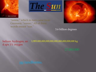 TheSun "sunne," which in turn came from Germanic "sunno." All of these words meant "sun." 3.6 billion degrees helium, hydrogen, and apx 1% oxygen 1,989,000,000,000,000,000,000,000,000,000 kg 27,000,000 no landforms. 