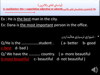 (‫باالترين‬ ‫ثلةي‬ ‫ياساي‬)
S+ auxiliaries+ the + superlative adjective or adverb ‫باالترين‬ ‫ثلةي‬‫ئاوةلفرماني‬‫ئاولناويان‬) ) +o.
Ex : He is the best man in the city.
Ex: Dana is the most important person in the office.
•:‫ي‬‫ثرسيار‬ ‫ي‬‫واز‬َ‫شي‬‫دن‬‫ر‬‫بذا‬
َ
‫هةل‬
Q/He is the ………………student . ( a- better b- good
c-best d- bad )
Q/ We have the ………… country. ( a- more beautiful
b-most beautiful c- beautiful d- not beautiful )
 