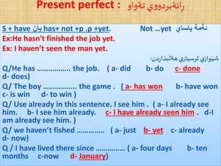 Present perfect : ‫تةواو‬ ‫ي‬‫و‬‫انةبردو‬ِ‫ر‬
S + have‌‫یان‬ has+ not +p .p +yet. Not …yet ‌‫ئةمة‌یاساي‬
Ex:He hasn't finished the job yet.
Ex: I haven’t seen the man yet.
‫دن‬‫ر‬‫بذا‬
َ
‫هةل‬‫ي‬‫ثرسيار‬‫ي‬‫واز‬َ‫شي‬:
Q/He has …………….. the job. ( a- did b- do c- done
d- does)
Q/ The boy …………….. the game . ( a- has won b- have won
c- is win d- to win )
Q/ Use already in this sentence. I see him . ( a- I already see
him. b- I see him already. c- I have already seen him . d-I
am already see him. )
Q/ we haven’t fished ………….. ( a- just b- yet c- already
d- now)
Q / I have lived there since …………… ( a- four days b- ten
months c-now d- January)
 