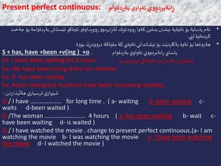 Present perfect continuous: ‫ي‬‫و‬‫انةبردو‬ٍ‫ر‬‫ي‬‫تةواو‬‫دةوام‬‫ر‬‫بة‬
•‫د‬‫ر‬‫بة‬ ‫ستاش‬َ‫ئي‬ ‫تاوةكو‬ ‫ويداوةو‬‫و‬ِ‫ر‬ ‫و‬‫ابردو‬ِ‫ر‬‫لة‬ ‫ك‬َ‫وداوي‬‫و‬ِ‫ر‬ ‫كةوا‬‫بدةين‬ ‫نيشان‬ ‫ئةوةية‬ ‫بؤ‬ ‫ياساية‬ ‫ئةم‬‫جةخت‬ ‫بؤ‬ ‫ةوامة‬
‫ي‬َ‫لي‬ ‫كردنةوة‬.
•‫ة‬‫و‬‫بو‬ ‫ذ‬َ‫ي‬‫ر‬‫ود‬‫و‬‫در‬ ‫ماوةكة‬ ‫كة‬ ‫ئةوةي‬ ‫نيشانداني‬ ‫بؤ‬ ‫ت‬َ‫دي‬‫ر‬‫بةكا‬ ‫ئةوة‬ ‫بؤ‬ ‫ةها‬‫و‬‫هةر‬
S + has, have +been +v(ing ) +o . ‫دةوام‬‫ر‬‫بة‬ ‫ي‬‫تةواو‬ ‫ي‬‫و‬‫انةبردو‬‫ر‬ ‫ياساي‬
Ex: I have been waiting for 2 hours . ‫ذ‬َ‫ي‬‫ر‬‫ود‬‫و‬‫ر‬‫و‬‫دو‬ ‫ماوةيةكي‬ ‫بؤ‬ ‫كردن‬ ‫ان‬‫و‬ِ‫ضاوةر‬
Ex: We have been living there ten months.
Ex: It has been raining .
Ex: Asian immigrant numbers have been increasing steadily.
‫دن‬‫ر‬‫بذا‬
َ
‫هةل‬ ‫ي‬‫ثرسيار‬ ‫ي‬‫واز‬َ‫شي‬:
Q / I have ……………….. for long time . ( a- waiting b- been waiting c-
waits d-been waited )
Q /The woman …………………….. 4 hours. ( a- has been waiting b- wait c-
have been waiting d- is waited )
Q / I have watched the movie . change to present perfect continuous.(a- I am
watching the movie b- I was watching the movie c- I have been watching
the movie d- I watched the movie )
 