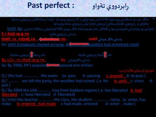 Past perfect : ‫ي‬‫و‬‫ابردو‬ِ‫ر‬‫ت‬‫ةواو‬
•‫ويداوة‬‫و‬ِ‫ر‬‫و‬‫ابردو‬ِ‫ر‬ ‫لة‬‫تر‬‫كي‬َ‫وداوي‬‫و‬ِ‫ر‬ ‫ش‬َ‫ثي‬‫لة‬‫كة‬‫ك‬َ‫وداوي‬‫و‬ِ‫ر‬ ‫باسكردني‬‫بؤ‬ ‫ت‬َ‫دي‬‫بةكار‬.‫ستةية‬ِ‫ر‬ ‫رةدا‬َ‫لي‬‫سادةية‬‫ي‬‫و‬‫ابردو‬ِ‫ر‬‫كيان‬
‫تةواوة‬‫ي‬‫و‬‫ابردو‬ِ‫ر‬ ‫تر‬‫وئةوةي‬.‫ويداوة‬‫و‬ِ‫ر‬ ‫سادة‬ ‫ي‬‫و‬‫ابردو‬ِ‫ر‬ ‫ش‬َ‫ثي‬‫تةواو‬‫ي‬‫و‬‫ابردو‬ِ‫ر‬‫ستةي‬ِ‫ر‬.
‫د‬‫ستةكة‬ِ‫ر‬‫شةوةي‬َ‫ثي‬‫كةلة‬‫نين‬َ‫بهي‬‫بةكار‬‫شةية‬‫و‬‫و‬‫و‬‫دو‬‫ئةم‬ ‫كاتةكان‬ ‫وان‬َ‫ني‬ ‫ثةيوةندي‬‫نيشانداني‬‫بؤ‬ ‫دةتوانين‬‫ن‬َ‫ادةنري‬:Until ,by
S + had +p.p +o ‫تةواو‬‫ي‬‫و‬‫ابردو‬ِ‫ر‬ ‫ياساي‬
Until +s +v(ed).+o , s +had+p.p +o . until ‫ناني‬َ‫هي‬‫بةكار‬‫ياساي‬
Ex: Until Europeans started arriving, America’s population had remained small.
‫سادةية‬‫ي‬‫و‬‫ابردو‬ِ‫ر‬‫ستةية‬ِ‫ر‬ ‫ئةم‬ ‫ئةم‬‫ستةية‬ِ‫ر‬‫تةواوة‬‫ي‬‫و‬‫ابردو‬ِ‫ر‬
By +َ‫سال‬ +s +had +p.p +o . by ‫ناني‬َ‫هي‬‫ر‬‫بةكا‬‫ياساي‬
Ex: By 1900, NY’s population had passed one million.
‫ندن‬‫ر‬‫بذا‬
َ
‫هةل‬‫ي‬‫ثرسيار‬‫ي‬‫واز‬َ‫شي‬:
Q / She had …………… the exam. (a- pass b- passing c- passed d- to pass )
Q / ……….. we left the party, the weather had rained .( a- for b- until c- since d-
just )
Q / By 2004 the USA …………. Iraq from Saddam regime.( a- has liberated b- had
liberated c- have liberated d- liberated)
Q / Until the teacher ………….. the class, the student …………….. noisy. (a- enter, has
make b- entered ,had made c-had made, entered d- enter , make )
 