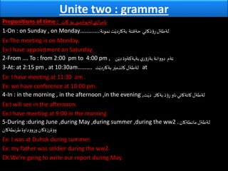 Unite two : grammar
Prepositions of time : ‫كات‬ ‫بؤ‬ ‫ثةيوةندي‬ ‫ي‬‫ئامراز‬
1-On : on Sunday , on Monday…………. ‫ذكاني‬‫ؤ‬ِ‫ر‬‫لةطةل‬‫حةفتة‬‫نمونة‬‫ت‬َ‫دي‬‫ر‬‫بةكا‬:
Ex:The meeting is on Monday.
Ex:I have appointment on Saturday.
2-From …. To : from 2:00 pm to 4:00 pm , ‫ئةم‬‫بةيةكةوة‬‫ي‬‫ر‬‫ؤ‬‫بةز‬‫انة‬‫و‬‫دو‬‫ن‬َ‫دي‬
3-At: at 2:15 pm , at 10:30am………. ‫ت‬َ‫دي‬‫ر‬‫بةكا‬‫ر‬َ‫كاتذمي‬‫لةطةل‬ at
Ex: I have meeting at 11:30 am .
Ex: we have conference at 10:00 pm.
4-In : in the morning , in the afternoon ,in the evening , ‫بةكا‬‫ذ‬‫ؤ‬ِ‫ر‬‫ناو‬‫كاتةكاني‬‫لةطةل‬‌‫ر‬‫ت‬َ‫دي‬
Ex:I will see in the afternoon.
Ex:I have meeting at 9:00 in the morning
5-During :during June ,during May ,during summer ,during the ww2 .‫مانطةكان‬‫لةطةل‬
‫طرنطةكان‬‫داوة‬‫و‬‫و‬ِ‫ر‬‫و‬‫ةكان‬‫ز‬‫ةر‬‫و‬‫و‬
Ex: I was at Duhok during summer.
Ex: my father was soldier during the ww2.
EX:We’re going to write our report during May.
 