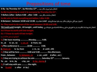 Prepositions of time
6-By : by Thursday 31st , by Monday 12th …‫ت‬َ‫دي‬ ‫بةكار‬‫ؤذ‬ِ‫بةروارور‬ ‫لةطةل‬
Ex:We’re planning to send it to everyone by Thursday the 31st.
7-Before /after : before 4:00 , after 3:00 . ‫ت‬َ‫دي‬ ‫بةكار‬ ‫سةعات‬ َ‫لةطةل‬
Ex:We aim to finish everything just before / after 4.00.
8-Between : between 10:00 and 12:00. ‫لةطةلداية‬. and ‫ـتةوة‬َ‫جيادةكري‬ ‫بةوة‬ ‫ت‬َ‫دي‬ ‫بةكار‬ ‫او‬‫ر‬‫يك‬‫ر‬‫ديا‬ ‫كاتي‬‫دوو‬ ‫وان‬َ‫لةني‬
Ex: They want to do most of the work between 10.00 and 3.00.
Till /until:until tonight , till tonight , until today, َ‫بي‬ ‫ماوةيةك‬ ‫كةمةبةستي‬ ‫ستةكة‬ِ‫ر‬ ‫ماناي‬ ‫رةي‬َ‫طوي‬‫بة‬ ‫يان‬ ‫ت‬َ‫دي‬‫ر‬‫بةكا‬ ‫ووشانة‬‫ئةم‬ ‫لةطةل‬:
Ex:I’ll have to work until late tonight.
Ex: I 'll have to work till late tonight.
‫دن‬‫ر‬‫بذا‬
َ
‫هةل‬ ‫ي‬‫ثرسيار‬ ‫ي‬‫واز‬َ‫شي‬:
Q / We have meeting …………….Monday……….. 4:00.
In , at b- on , to c- on, at d- from, to)
Q/The conference is ……………10:00 ………….. 2:00.
(a-from ,to b- to, from c- in , to d- until , till)
Q / they will be here ………….. 4:00 and 5:00 ………….. the afternoon.
From , between b- between , in c- on , until d-after , on )
Q / they are trying to achieve the aim …………. Saturday 25th ………….. January.
To , on b-in , by c-by , on d- by , during )
Q / I will stay with you ………… the night.
In b-until c- after d- by )
 